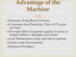 
Extracks 15 kg fiber in 8 hours.
Consumes less Electricity, That is 0.75 units
per hour
Provides fiber of superior quality in terms of
length softness , Strength, and colour
Less Maintenance, Easy and safe to operate.
Clean work Environment
Reduces Drudgery.
Advantage of the
Machine
 