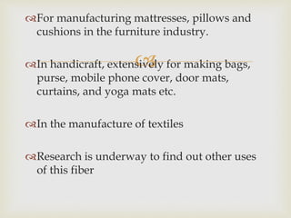 
For manufacturing mattresses, pillows and
cushions in the furniture industry.
In handicraft, extensively for making bags,
purse, mobile phone cover, door mats,
curtains, and yoga mats etc.
In the manufacture of textiles
Research is underway to find out other uses
of this fiber
 