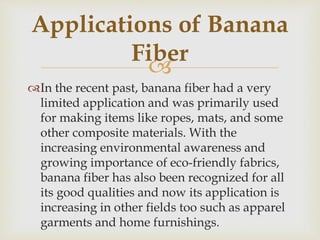
In the recent past, banana fiber had a very
limited application and was primarily used
for making items like ropes, mats, and some
other composite materials. With the
increasing environmental awareness and
growing importance of eco-friendly fabrics,
banana fiber has also been recognized for all
its good qualities and now its application is
increasing in other fields too such as apparel
garments and home furnishings.
Applications of Banana
Fiber
 