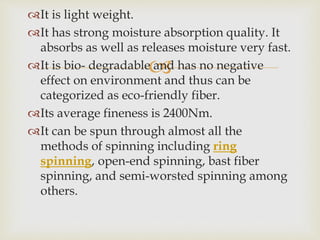 
It is light weight.
It has strong moisture absorption quality. It
absorbs as well as releases moisture very fast.
It is bio- degradable and has no negative
effect on environment and thus can be
categorized as eco-friendly fiber.
Its average fineness is 2400Nm.
It can be spun through almost all the
methods of spinning including ring
spinning, open-end spinning, bast fiber
spinning, and semi-worsted spinning among
others.
 