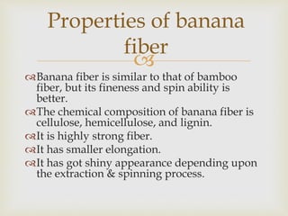 
Banana fiber is similar to that of bamboo
fiber, but its fineness and spin ability is
better.
The chemical composition of banana fiber is
cellulose, hemicellulose, and lignin.
It is highly strong fiber.
It has smaller elongation.
It has got shiny appearance depending upon
the extraction & spinning process.
Properties of banana
fiber
 