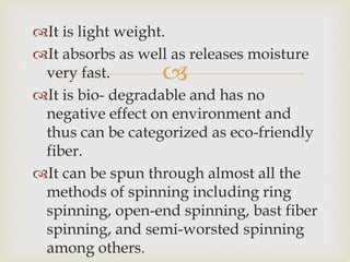 
It is light weight.
It absorbs as well as releases moisture
very fast.
It is bio- degradable and has no
negative effect on environment and
thus can be categorized as eco-friendly
fiber.
It can be spun through almost all the
methods of spinning including ring
spinning, open-end spinning, bast fiber
spinning, and semi-worsted spinning
among others.
 