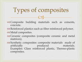 
 Composite building materials such as cements,
concrete.
 Reinforced plastics such as fiber reinforced polymer.
 Metal composites.
 Ceramic composites (composite ceramic and metal
matrices).
 Synthetic composites: composite materials made of
artificially produced materials.
Examples: Glass reinforced plastic, Thermo-plastic
composites.
Types of composites
 