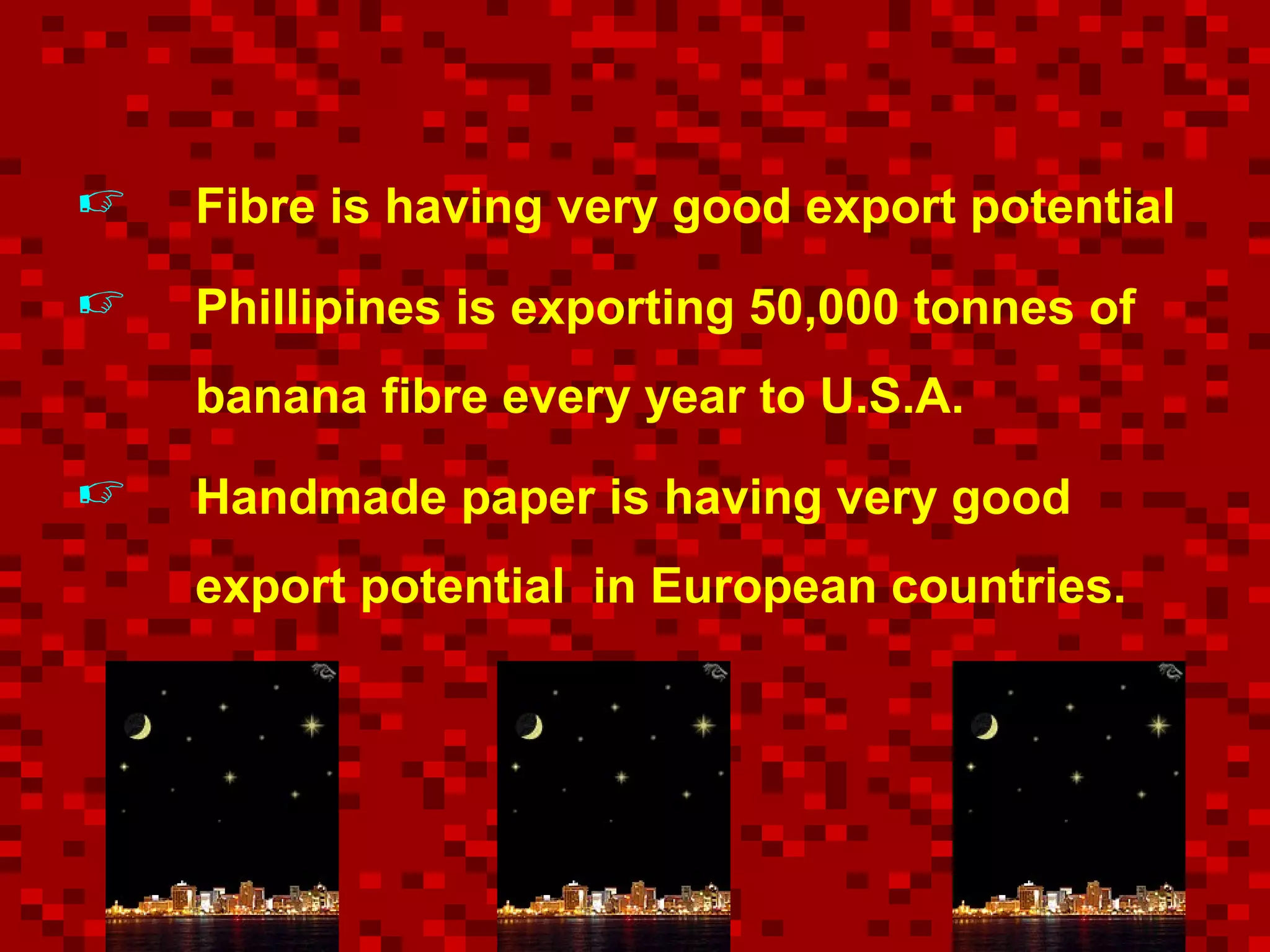  Fibre is having very good export potential
 Phillipines is exporting 50,000 tonnes of
banana fibre every year to U.S.A.
 Handmade paper is having very good
export potential in European countries.
 