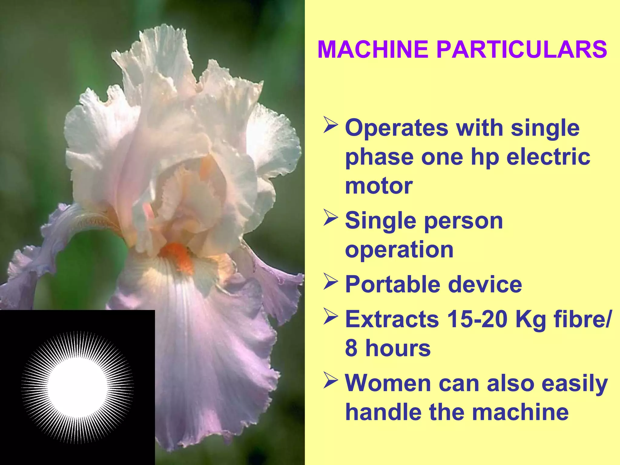 MACHINE PARTICULARS
 Operates with single
phase one hp electric
motor
 Single person
operation
 Portable device
 Extracts 15-20 Kg fibre/
8 hours
 Women can also easily
handle the machine
 