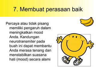 7. Membuat perasaan baik
Percaya atau tidak pisang
memiliki pengaruh dalam
meningkatkan mood
Anda. Kandungan
neurotransmiter pada
buah ini dapat membantu
Anda merasa tenang dan
menstabilkan suasana
hati (mood) secara alami
 