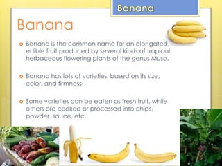 Banana
 Banana is the common name for an elongated,
edible fruit produced by several kinds of tropical
herbaceous flowering plants of the genus Musa.
 Banana has lots of varieties, based on its size,
color, and firmness.
 Some varieties can be eaten as fresh fruit, while
others are cooked or processed into chips,
powder, sauce, etc.
 