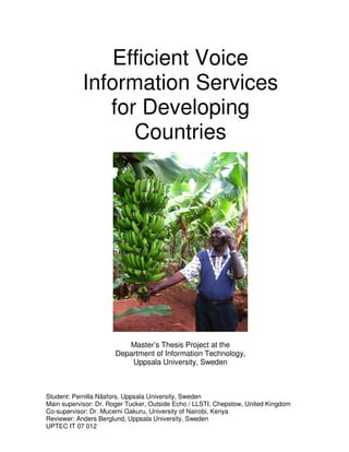 Efficient Voice
            Information Services
               for Developing
                  Countries




                         Master’s Thesis Project at the
                      Department of Information Technology,
                          Uppsala University, Sweden



Student: Pernilla Näsfors, Uppsala University, Sweden
Main supervisor: Dr. Roger Tucker, Outside Echo / LLSTI, Chepstow, United Kingdom
Co-supervisor: Dr. Mucemi Gakuru, University of Nairobi, Kenya
Reviewer: Anders Berglund, Uppsala University, Sweden
UPTEC IT 07 012
 