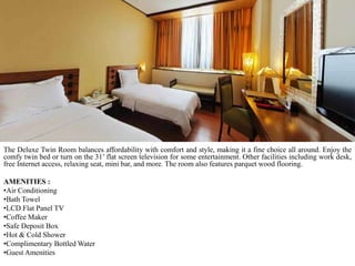 The Deluxe Twin Room balances affordability with comfort and style, making it a fine choice all around. Enjoy the
comfy twin bed or turn on the 31’ flat screen television for some entertainment. Other facilities including work desk,
free Internet access, relaxing seat, mini bar, and more. The room also features parquet wood flooring.
AMENITIES :
•Air Conditioning
•Bath Towel
•LCD Flat Panel TV
•Coffee Maker
•Safe Deposit Box
•Hot & Cold Shower
•Complimentary Bottled Water
•Guest Amenities

 