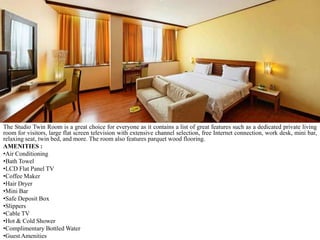 The Studio Twin Room is a great choice for everyone as it contains a list of great features such as a dedicated private living
room for visitors, large flat screen television with extensive channel selection, free Internet connection, work desk, mini bar,
relaxing seat, twin bed, and more. The room also features parquet wood flooring.
AMENITIES :
•Air Conditioning
•Bath Towel
•LCD Flat Panel TV
•Coffee Maker
•Hair Dryer
•Mini Bar
•Safe Deposit Box
•Slippers
•Cable TV
•Hot & Cold Shower
•Complimentary Bottled Water
•Guest Amenities

 
