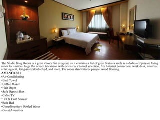 The Studio King Room is a great choice for everyone as it contains a list of great features such as a dedicated private living
room for visitors, large flat screen television with extensive channel selection, free Internet connection, work desk, mini bar,
relaxing seat, King-sized double bed, and more. The room also features parquet wood flooring.
AMENITIES :
•Air Conditioning
•Bath Towel
•Coffee Maker
•Hair Dryer
•Safe Deposit Box
•Cable TV
•Hot & Cold Shower
•Sofa Bed
•Complimentary Bottled Water
•Guest Amenities

 