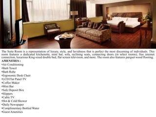 The Suite Room is a representation of luxury, style, and lavishness that is perfect the most discerning of individuals. This
room features a dedicated kitchenette, mini bar, sofa, reclining seats, connecting doors (in select rooms), free internet
connection, luxurious King-sized double bed, flat screen television, and more. The room also features parquet wood flooring.
AMENITIES :
•Air Conditioning
•Bath Towel
•Bath Robe
•Ergonomic Desk Chair
•LCD Flat Panel TV
•Coffee Maker
•Mini Bar
•Safe Deposit Box
•Slippers
•Cable TV
•Hot & Cold Shower
•Daily Newspaper
•Complimentary Bottled Water
•Guest Amenities

 