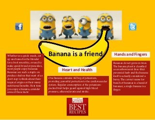 Banana is a friend.Whether as a quick snack, cut
up and tossed in the blender
for a fruit smoothie, or used to
make quick bread or pancakes,
most people enjoy bananas.
Bananas are such a staple on
produce shelves that most of us
don't stop to think about their
tropical origins or their many
nutritional benefits. Next time
you enjoy a banana, consider
some of these facts:
Hands and Fingers
Bananas do not grow on trees.
The banana plant is classified
as an arborescent (tree-like)
perennial herb and the banana
itself is actually considered a
berry. The correct name for
bunch of bananas is a hand of
bananas; a single banana is a
finger.
Heart and Health
One banana contains 467mg of potassium,
providing powerful protection to the cardiovascular
system. Regular consumption of the potassium-
packed fruit helps guard against high blood
pressure, atherosclerosis and stroke.
 