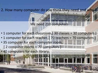 2. How many computer do you think they need and why ?			We need 210 computers 1 computer for each classroom,[ 30 classes = 30 computers ]