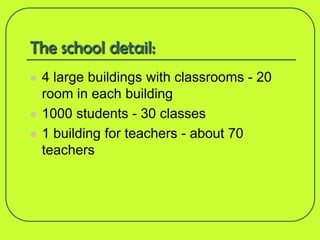 The school detail:
   4 large buildings with classrooms - 20
    room in each building
   1000 students - 30 classes
   1 building for teachers - about 70
    teachers
 