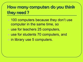 How many computers do you think
they need ?
   100 computers because they don’t use
    computer in the same time, so
   use for teachers 25 computers,
   use for students 70 computers, and
   in library use 5 computers.
 