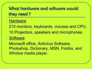 What hardware and software would
    they need ?
   Hardware
    210 monitors, keyboards, mouses and CPU.
    10 Projectors, speakers and microphones.
   Software
    Microsoft office, Antivirus Software,
    Photoshop, Dictionary, MSN, Firefox, and
    Window media player.
 