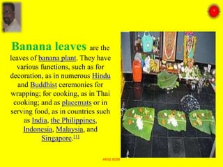 Banana leaves are the
leaves of banana plant. They have
various functions, such as for
decoration, as in numerous Hindu
and Buddhist ceremonies for
wrapping; for cooking, as in Thai
cooking; and as placemats or in
serving food, as in countries such
as India, the Philippines,
Indonesia, Malaysia, and
Singapore.[1]
ARISE ROBY
 
