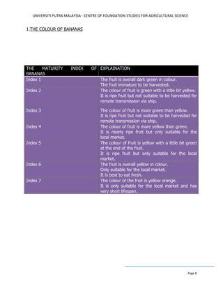 UNIVERSITI PUTRA MALAYSIA - CENTRE OF FOUNDATION STUDIES FOR AGRICULTURAL SCIENCE
Page 8
1.THE COLOUR OF BANANAS
THE MATURITY INDEX OF
BANANAS
EXPLAINATION
Index 1 The fruit is overall dark green in colour.
The fruit immature to be harvested.
Index 2 The colour of fruit is green with a little bit yellow.
It is ripe fruit but not suitable to be harvested for
remote transmission via ship.
Index 3 The colour of fruit is more green than yellow.
It is ripe fruit but not suitable to be harvested for
remote transmission via ship.
Index 4 The colour of fruit is more yellow than green.
It is nearly ripe fruit but only suitable for the
local market.
Index 5 The colour of fruit is yellow with a little bit green
at the end of the fruit.
It is ripe fruit but only suitable for the local
market.
Index 6 The fruit is overall yellow in colour.
Only suitable for the local market.
It is best to eat fresh.
Index 7 The colour of the fruit is yellow orange.
It is only suitable for the local market and has
very short lifespan.
 