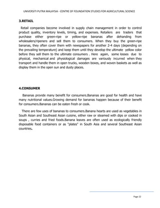 UNIVERSITI PUTRA MALAYSIA - CENTRE OF FOUNDATION STUDIES FOR AGRICULTURAL SCIENCE
Page 22
3.RETAIL
Retail companies become involved in supply chain management in order to control
product quality, inventory levels, timing, and expenses. Retailers are traders that
purchase either green-ripe or yellow-ripe bananas after dehanding from
wholesalers/ripeners and sell them to consumers. When they buy the green-ripe
bananas, they often cover them with newspapers for another 2-4 days (depending on
the prevailing temperature) and keep them until they develop the ultimate yellow color
before they sell them to the ultimate consumers . Here again, some losses due to
physical, mechanical and physiological damages are variously incurred when they
transport and handle them in open trucks, wooden boxes, and woven baskets as well as
display them in the open sun and dusty places.
4.CONSUMER
Bananas provide many benefit for consumers.Bananas are good for health and have
many nutritional values.Growing demand for bananas happen because of their benefit
for consumers.Bananas can be eaten fresh or cook.
There are few uses of bananas to consumers.Banana hearts are used as vegetables in
South Asian and Southeast Asian cuisine, either raw or steamed with dips or cooked in
soups , curries and fried foods.Banana leaves are often used as ecologically friendly
disposable food containers or as "plates" in South Asia and several Southeast Asian
countries.
 