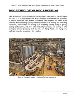 UNIVERSITI PUTRA MALAYSIA - CENTRE OF FOUNDATION STUDIES FOR AGRICULTURAL SCIENCE
Page 25
FOOD TECHNOLOGY OF FOOD PROCESSING
Food processing is the transformation of raw ingredients, by physical or chemical means
into food, or of food into other forms. Food processing combines raw food ingredients
to produce marketable food products that can be easily prepared and served by the
consumer. Food processing typically involves activities such as mincing and macerating,
liquefaction, emulsification, and cooking (such as boiling, broiling, frying, or grilling);
pickling, pasteurization, and many other kinds of preservation; and canning or other
packaging. (Primary-processing such as dicing or slicing, freezing or drying when
leading to secondary products are also included.)
Some of the machine used in industry for food processing
 
