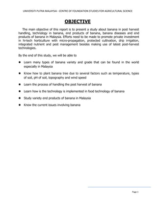 UNIVERSITI PUTRA MALAYSIA - CENTRE OF FOUNDATION STUDIES FOR AGRICULTURAL SCIENCE
Page 1
OBJECTIVE
The main objective of this report is to present a study about banana in post harvest
handling, technology in banana, end products of banana, banana diseases and end
products of banana in Malaysia. Efforts need to be made to promote private investment
in hi-tech horticulture with micro-propagation, protected cultivation, drip irrigation,
integrated nutrient and pest management besides making use of latest post-harvest
technologies.
By the end of this study, we will be able to
 Learn many types of banana variety and grade that can be found in the world
especially in Malaysia
 Know how to plant banana tree due to several factors such as temperature, types
of soil, pH of soil, topography and wind speed
 Learn the process of handling the post harvest of banana
 Learn how is the technology is implemented in food technology of banana
 Study variety end products of banana in Malaysia
 Know the current issues involving banana
 