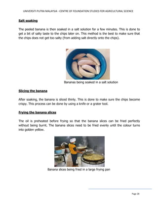 UNIVERSITI PUTRA MALAYSIA - CENTRE OF FOUNDATION STUDIES FOR AGRICULTURAL SCIENCE
Page 28
Salt soaking
The peeled banana is then soaked in a salt solution for a few minutes. This is done to
get a bit of salty taste to the chips later on. This method is the best to make sure that
the chips does not get too salty (from adding salt directly onto the chips).
Bananas being soaked in a salt solution
Slicing the banana
After soaking, the banana is sliced thinly. This is done to make sure the chips become
crispy. This process can be done by using a knife or a grater tool.
Frying the banana slices
The oil is preheated before frying so that the banana slices can be fried perfectly
without being burnt. The banana slices need to be fried evenly until the colour turns
into golden yellow.
Banana slices being fried in a large frying pan
 