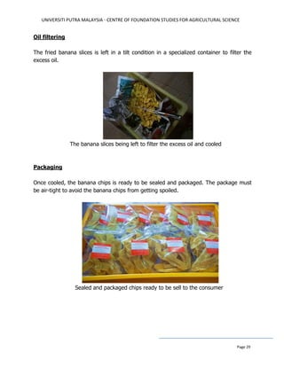 UNIVERSITI PUTRA MALAYSIA - CENTRE OF FOUNDATION STUDIES FOR AGRICULTURAL SCIENCE
Page 29
Oil filtering
The fried banana slices is left in a tilt condition in a specialized container to filter the
excess oil.
The banana slices being left to filter the excess oil and cooled
Packaging
Once cooled, the banana chips is ready to be sealed and packaged. The package must
be air-tight to avoid the banana chips from getting spoiled.
Sealed and packaged chips ready to be sell to the consumer
 