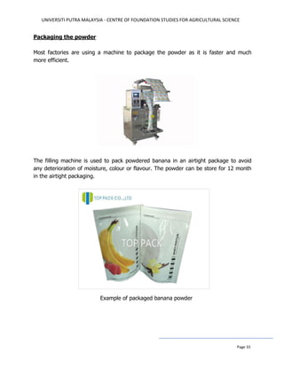 UNIVERSITI PUTRA MALAYSIA - CENTRE OF FOUNDATION STUDIES FOR AGRICULTURAL SCIENCE
Page 33
Packaging the powder
Most factories are using a machine to package the powder as it is faster and much
more efficient.
The filling machine is used to pack powdered banana in an airtight package to avoid
any deterioration of moisture, colour or flavour. The powder can be store for 12 month
in the airtight packaging.
Example of packaged banana powder
 