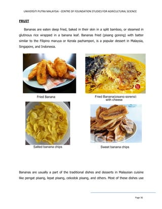 UNIVERSITI PUTRA MALAYSIA - CENTRE OF FOUNDATION STUDIES FOR AGRICULTURAL SCIENCE
Page 36
FRUIT
Bananas are eaten deep fried, baked in their skin in a split bamboo, or steamed in
glutinous rice wrapped in a banana leaf. Bananas fried (pisang goreng) with batter
similar to the Filipino maruya or Kerala pazhampori, is a popular dessert in Malaysia,
Singapore, and Indonesia.
Fried Banana
Bananas are usually a part of the traditional dishes and desserts in Malaysian cuisine
like pengat pisang, lepat pisang, cekodok pisang, and others. Most of these dishes use
Sweet banana chips
Fried Banana(pisang goreng)
with cheese
Salted banana chips
 