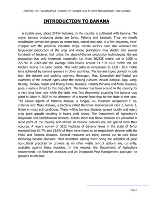 UNIVERSITI PUTRA MALAYSIA - CENTRE OF FOUNDATION STUDIES FOR AGRICULTURAL SCIENCE
Page 2
INTRODUCTION TO BANANA
A sizable area, about 27454 hectares, in the country is cultivated with banana. The
major banana producing states are Johor, Pahang and Sarawak. They are mostly
smallholder owned and grown as mono-crop, mixed crop and, in a few instances, inter-
cropped with the perennial industrial crops. Private sectors have also ventured into
large-scale production of the crop and whose plantations may stretch into several
hundreds of hectares that utilize the state-of-the-art production technologies. Banana
production has only increased marginally, i.e. from 262235 metric ton in 2005 to
279762 in 2009 and the average yield hovers around 11.7 to 10.2 metric ton per
hectare during the same period. This yield pales in comparison to 25.0 - 36.0 metric
tons achieved by banana growers in other countries. The banana types planted include
both the dessert and cooking cultivars. Berangan, Mas, Cavendish and Rastali are
examples of the dessert types while the cooking cultivars include Nangka, Raja, Lang,
Relong, Tanduk, Nipah and Pisang Awak. Diseases, notably Panama and Moko diseases,
pose a serious threat to this crop plant. The former has been around in the country for
a very long time now while the latter was first discovered attacking the banana crop
plant in Johor in 2007 in the aftermath of a severe flood that hit the state in that year.
The causal agents of Panama disease, a fungus, i.e. Fusarium oxysporium f. sp.
cubense and Moko disease, a bacteria called Ralstonia solanacearum race 2, biovar 1,
thrive in moist soil conditions. These wilting banana diseases spread rapidly and retard
crop plant growth resulting in heavy yield losses. The Department of Agriculture's
Diagnostic and Identification services records show that these diseases are prevalent in
most parts of the country and almost all banana cultivars are not spared from their
scourge. A recent survey of 3212 hectares of banana farms in the state of Johor
revealed that 60.7% and 23.5% of them were found to be respectively stricken with the
Moko and Panama diseases. Several measures are being carried out to curb these
menacing banana diseases. Most important among them being the adoption of good
agricultural practices by growers as no other viable control options are, currently,
available against these maladies. In this respect, the Department of Agriculture
recommends the Best-bet practices and an Integrated Pest Management approach for
growers to emulate.
 