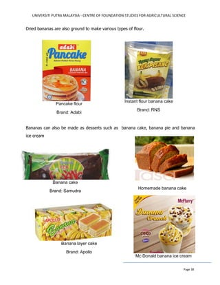 UNIVERSITI PUTRA MALAYSIA - CENTRE OF FOUNDATION STUDIES FOR AGRICULTURAL SCIENCE
Page 38
Dried bananas are also ground to make various types of flour.
Bananas can also be made as desserts such as banana cake, banana pie and banana
ice cream
Instant flour banana cake
Brand: RNS
Pancake flour
Brand: Adabi
Banana cake
Brand: Samudra
Mc Donald banana ice cream
Homemade banana cake
Banana layer cake
Brand: Apollo
 