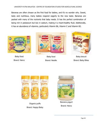 UNIVERSITI PUTRA MALAYSIA - CENTRE OF FOUNDATION STUDIES FOR AGRICULTURAL SCIENCE
Page 40
Bananas are often chosen as the first food for babies, and it's no wonder why. Sweet,
tasty and nutritious, many babies respond eagerly to the new taste. Bananas are
packed with many of the nutrients that baby needs. It has the perfect combination of
being rich in potassium but low in sodium, making it a heart-healthy fluid. Additionally,
it has an abundance of vitamins, particularly Vitamin B6, Vitamin C and Vitamin B2.
Baby food
Brand: Heinz
Baby biscuit
Brand: Baby Bites
Organic puffs
Brand: Happy Baby
Banana yogurt
Brand: Heinz
Baby food
Brand: Nestle
 