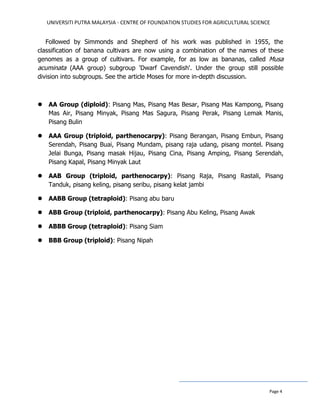 UNIVERSITI PUTRA MALAYSIA - CENTRE OF FOUNDATION STUDIES FOR AGRICULTURAL SCIENCE
Page 4
Followed by Simmonds and Shepherd of his work was published in 1955, the
classification of banana cultivars are now using a combination of the names of these
genomes as a group of cultivars. For example, for as low as bananas, called Musa
acuminata (AAA group) subgroup 'Dwarf Cavendish'. Under the group still possible
division into subgroups. See the article Moses for more in-depth discussion.
 AA Group (diploid): Pisang Mas, Pisang Mas Besar, Pisang Mas Kampong, Pisang
Mas Air, Pisang Minyak, Pisang Mas Sagura, Pisang Perak, Pisang Lemak Manis,
Pisang Bulin
 AAA Group (triploid, parthenocarpy): Pisang Berangan, Pisang Embun, Pisang
Serendah, Pisang Buai, Pisang Mundam, pisang raja udang, pisang montel. Pisang
Jelai Bunga, Pisang masak Hijau, Pisang Cina, Pisang Amping, Pisang Serendah,
Pisang Kapal, Pisang Minyak Laut
 AAB Group (triploid, parthenocarpy): Pisang Raja, Pisang Rastali, Pisang
Tanduk, pisang keling, pisang seribu, pisang kelat jambi
 AABB Group (tetraploid): Pisang abu baru
 ABB Group (triploid, parthenocarpy): Pisang Abu Keling, Pisang Awak
 ABBB Group (tetraploid): Pisang Siam
 BBB Group (triploid): Pisang Nipah
 