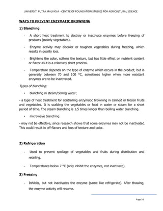 UNIVERSITI PUTRA MALAYSIA - CENTRE OF FOUNDATION STUDIES FOR AGRICULTURAL SCIENCE
Page 59
WAYS TO PREVENT ENZYMATIC BROWNING
1) Blanching
- A short heat treatment to destroy or inactivate enzymes before freezing of
products (mainly vegetables).
- Enzyme activity may discolor or toughen vegetables during freezing, which
results in quality loss.
- Brightens the color, softens the texture, but has little effect on nutrient content
or flavor as it is a relatively short process.
- Temperature depends on the type of enzyme which occurs in the product, but is
generally between 70 and 100 °C, sometimes higher when more resistant
enzymes are to be inactivated.
Types of blanching:
• blanching in steam/boiling water;
- a type of heat treatment for controlling enzymatic browning in canned or frozen fruits
and vegetables. It is scalding the vegetables or food in water or steam for a short
period of time. The steam blanching is 1.5 times longer than boiling water blanching.
• microwave blanching
- may not be effective, since research shows that some enzymes may not be inactivated.
This could result in off-flavors and loss of texture and color.
2) Refrigeration
- Used to prevent spoilage of vegetables and fruits during distribution and
retailing.
- Temperatures below 7 °C (only inhibit the enzymes, not inactivate).
3) Freezing
- Inhibits, but not inactivates the enzyme (same like refrigerate). After thawing,
the enzyme activity will resume.
 