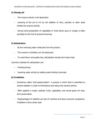 UNIVERSITI PUTRA MALAYSIA - CENTRE OF FOUNDATION STUDIES FOR AGRICULTURAL SCIENCE
Page 60
4) Change pH
- The enzyme activity is pH dependent.
- Lowering of the pH to 4.0 by the addition of citric, ascorbic or other acids
inhibits the enzyme activity.
- During home-preparation of vegetables or fruits lemon juice or vinegar is often
sprinkled on the fruit to prevent browning.
5) Dehydration
- By the removing water molecules from the product.
- The enzyme is inhibited, but not destroyed.
- To avoid flavor and quality loss, dehydration should not involve heat.
Common methods for dehydration are:
• Freezing-drying
• Lowering water activity by adding water-binding chemicals.
6) Irradiation
- Sometimes called "cold pasteurization“- a process in which food is submitted to
ionized radiation in order to kill bacteria and reduce the enzyme activity.
- Often applied in meats, seafood, fruits, vegetables, and cereal grains for long-
term preservation.
- Disadvantages of radiation are loss of nutrients and (low) consumer acceptance.
Irradiation is thus rarely used
 