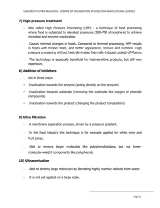 UNIVERSITI PUTRA MALAYSIA - CENTRE OF FOUNDATION STUDIES FOR AGRICULTURAL SCIENCE
Page 61
7) High pressure treatment
- Also called High Pressure Processing (HPP) - a technique of food processing
where food is subjected to elevated pressures (500-700 atmosphere) to achieve
microbial and enzyme inactivation.
- Causes minimal changes in foods. Compared to thermal processing, HPP results
in foods with fresher taste, and better appearance, texture and nutrition. High
pressure processing without heat eliminates thermally induced cooked off-flavors.
- The technology is especially beneficial for heat-sensitive products, but still very
expensive.
8) Addition of inhibitors
- Act in three ways:
• Inactivation towards the enzyme (acting directly on the enzyme)
• Inactivation towards substrate (removing the substrate like oxygen or phenolic
compounds)
• Inactivation towards the product (changing the product composition)
9) Ultra filtration
- A membrane separation process, driven by a pressure gradient.
- In the food industry this technique is for example applied for white wine and
fruit juices.
- Able to remove larger molecules like polyphenoloxidase, but not lower-
molecular-weight components like polyphenols.
10) Ultrasonication
- Able to destroy large molecules by liberating highly reactive radicals from water.
- It is not yet applied on a large scale.
 