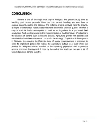 UNIVERSITI PUTRA MALAYSIA - CENTRE OF FOUNDATION STUDIES FOR AGRICULTURAL SCIENCE
Page 63
CONCLUSION
Banana is one of the major fruit crop of Malaysia. The present study aims at
handling post harvest products. From the post harvest handling, we learn how to
cooling, cleaning, sorting and packing. The instant a crop is removed from the ground,
it begins to deteriorate. Post-harvest treatment determines the final quality, whether a
crop is sold for fresh consumption or used as an ingredient in a processed food
production. Next, we learn what is the implementation of food techology. We also learn
the diseases of banana such as Panama disease. Agriculture growth with stability and
sustainability have been matters of concern in the strategy of agricultural development
in Malaysia. In a country like Malaysia study of supply responsiveness is important in
order to implement policies for raising the agricultural output to a level which can
provide for adequate human nutrition to the increasing population and to promote
general economic development. I hope by the end of this study we can gain a lot of
knowledge about banana industry.
 