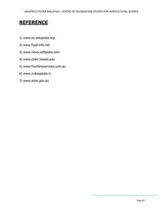 UNIVERSITI PUTRA MALAYSIA - CENTRE OF FOUNDATION STUDIES FOR AGRICULTURAL SCIENCE
Page 64
REFERENCE
1) www.en.wikipedia.org
2) www.food-info.net
3) www.news.softpedia.com
4) www.ctahr.hawaii.edu
5) www.frontlineservices.com.au
6) www.zvikaspedia.in
7) www.aciar.gov.au
 