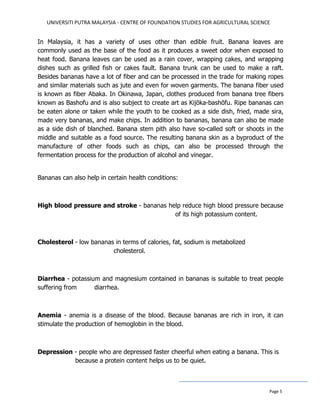 UNIVERSITI PUTRA MALAYSIA - CENTRE OF FOUNDATION STUDIES FOR AGRICULTURAL SCIENCE
Page 5
In Malaysia, it has a variety of uses other than edible fruit. Banana leaves are
commonly used as the base of the food as it produces a sweet odor when exposed to
heat food. Banana leaves can be used as a rain cover, wrapping cakes, and wrapping
dishes such as grilled fish or cakes fault. Banana trunk can be used to make a raft.
Besides bananas have a lot of fiber and can be processed in the trade for making ropes
and similar materials such as jute and even for woven garments. The banana fiber used
is known as fiber Abaka. In Okinawa, Japan, clothes produced from banana tree fibers
known as Bashofu and is also subject to create art as Kijōka-bashōfu. Ripe bananas can
be eaten alone or taken while the youth to be cooked as a side dish, fried, made sira,
made very bananas, and make chips. In addition to bananas, banana can also be made
as a side dish of blanched. Banana stem pith also have so-called soft or shoots in the
middle and suitable as a food source. The resulting banana skin as a byproduct of the
manufacture of other foods such as chips, can also be processed through the
fermentation process for the production of alcohol and vinegar.
Bananas can also help in certain health conditions:
High blood pressure and stroke - bananas help reduce high blood pressure because
of its high potassium content.
Cholesterol - low bananas in terms of calories, fat, sodium is metabolized
cholesterol.
Diarrhea - potassium and magnesium contained in bananas is suitable to treat people
suffering from diarrhea.
Anemia - anemia is a disease of the blood. Because bananas are rich in iron, it can
stimulate the production of hemoglobin in the blood.
Depression - people who are depressed faster cheerful when eating a banana. This is
because a protein content helps us to be quiet.
 
