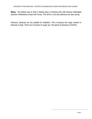 UNIVERSITI PUTRA MALAYSIA - CENTRE OF FOUNDATION STUDIES FOR AGRICULTURAL SCIENCE
Page 6
Dizzy - the fastest way to treat a feeling dizzy is drinking milk with banana milkshakes
(banana milkshakes) mixed with honey. This drink is not only delicious but also caring.
However, bananas are not suitable for diabetics. This is because the sugar content in
bananas is high. There are 25 grams of sugar per 126 grams of bananas (19.85%)
 