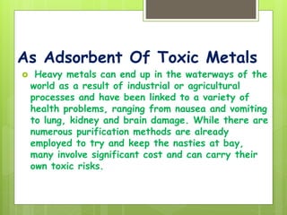 As Adsorbent Of Toxic Metals
 Heavy metals can end up in the waterways of the
world as a result of industrial or agricultural
processes and have been linked to a variety of
health problems, ranging from nausea and vomiting
to lung, kidney and brain damage. While there are
numerous purification methods are already
employed to try and keep the nasties at bay,
many involve significant cost and can carry their
own toxic risks.
 