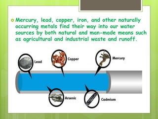  Mercury, lead, copper, iron, and other naturally
occurring metals find their way into our water
sources by both natural and man-made means such
as agricultural and industrial waste and runoff.
 