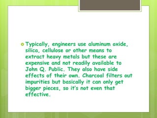  Typically, engineers use aluminum oxide,
silica, cellulose or other means to
extract heavy metals but these are
expensive and not readily available to
John Q. Public. They also have side
effects of their own. Charcoal filters out
impurities but basically it can only get
bigger pieces, so it’s not even that
effective.
 