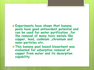  Experiments have shown that banana
peels have good antioxident potential and
can be used for water purification ,for
the removal of many toxic metals like
copper, lead, cadmium ,chromium and
nano-particles etc.
 This banana peel based biosorbent was
evaluated for adsorptive removal of
copper from water and its desorption
capability
 