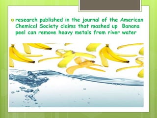  research published in the journal of the American
Chemical Society claims that mashed up Banana
peel can remove heavy metals from river water
 