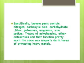  Specifically, banana peels contain
nitrogen, carboxylic acid, carbohydrate
,fiber, potassium, maganese, iron,
sodium. Traces of polyphenoles, ether
extractives and that function pretty
much the same way magnets do in terms
of attracting heavy metals.
 