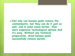  Not only can banana peels remove the
contaminants, but they can do it just as
well, and in some cases better, than
more expensive technological options And
it’s easy. Without any technical
preparation, dried banana peels
successfully remove metals.
 