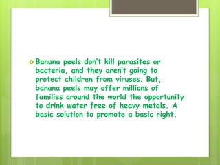  Banana peels don’t kill parasites or
bacteria, and they aren’t going to
protect children from viruses. But,
banana peels may offer millions of
families around the world the opportunity
to drink water free of heavy metals. A
basic solution to promote a basic right.
 