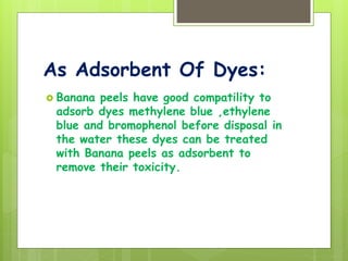 As Adsorbent Of Dyes:
 Banana peels have good compatility to
adsorb dyes methylene blue ,ethylene
blue and bromophenol before disposal in
the water these dyes can be treated
with Banana peels as adsorbent to
remove their toxicity.
 